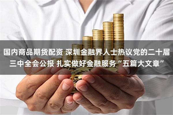 国内商品期货配资 深圳金融界人士热议党的二十届三中全会公报 扎实做好金融服务“五篇大文章”