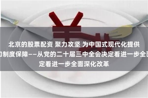 北京的股票配资 聚力攻坚 为中国式现代化提供强大动力和制度保障——从党的二十届三中全会决定看进一步全面深化改革