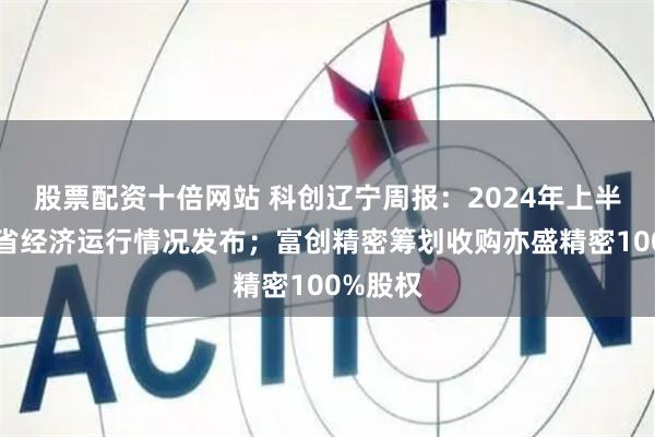 股票配资十倍网站 科创辽宁周报：2024年上半年辽宁省经济运行情况发布；富创精密筹划收购亦盛精密100%股权