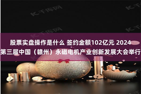 股票实盘操作是什么 签约金额102亿元 2024第三届中国（赣州）永磁电机产业创新发展大会举行