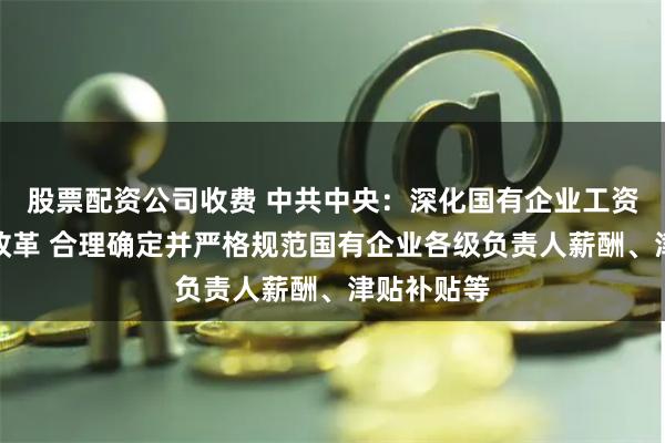 股票配资公司收费 中共中央：深化国有企业工资决定机制改革 合理确定并严格规范国有企业各级负责人薪酬、津贴补贴等