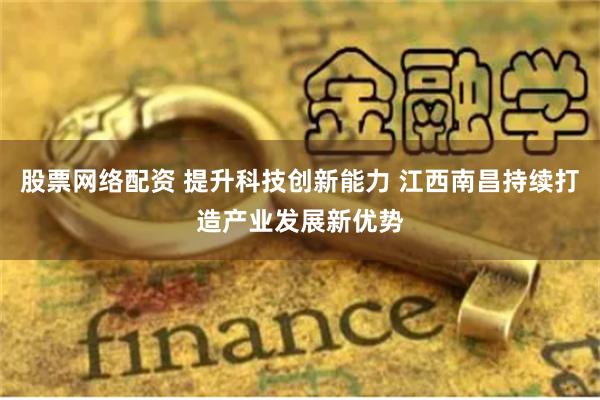 股票网络配资 提升科技创新能力 江西南昌持续打造产业发展新优势