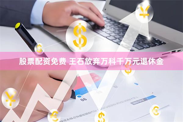 股票配资免费 王石放弃万科千万元退休金