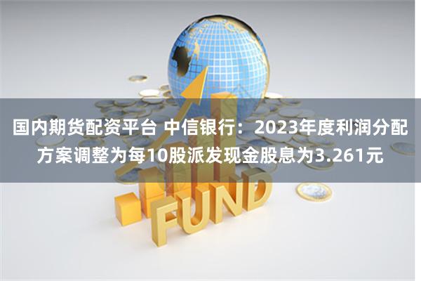 国内期货配资平台 中信银行：2023年度利润分配方案调整为每10股派发现金股息为3.261元