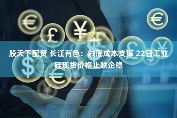 股天下配资 长江有色：触底成本支撑 22日工业硅现货价格止跌企稳