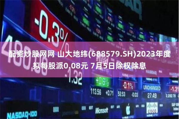 配资炒股网网 山大地纬(688579.SH)2023年度拟每股派0.08元 7月5日除权除息