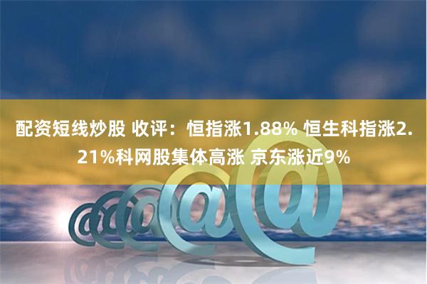 配资短线炒股 收评：恒指涨1.88% 恒生科指涨2.21%科网股集体高涨 京东涨近9%