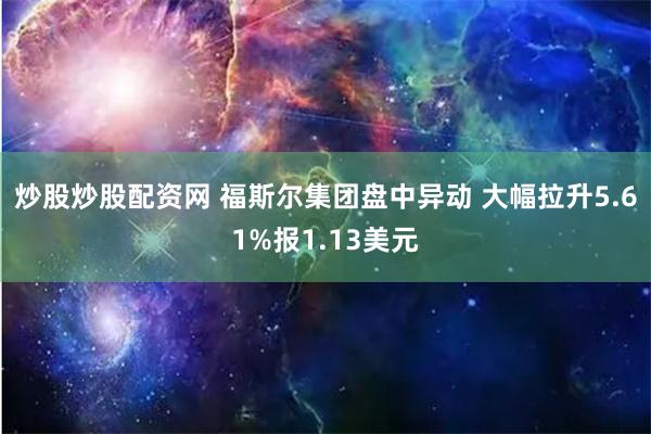 炒股炒股配资网 福斯尔集团盘中异动 大幅拉升5.61%报1.13美元