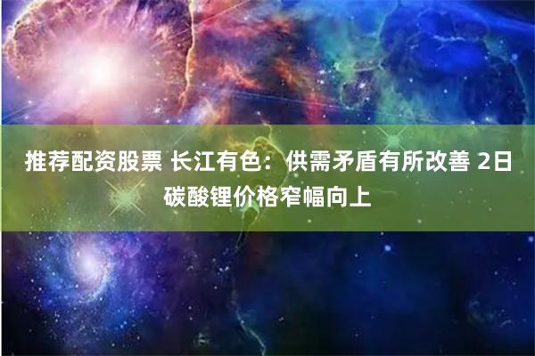 推荐配资股票 长江有色：供需矛盾有所改善 2日碳酸锂价格窄幅向上