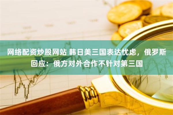 网络配资炒股网站 韩日美三国表达忧虑，俄罗斯回应：俄方对外合作不针对第三国