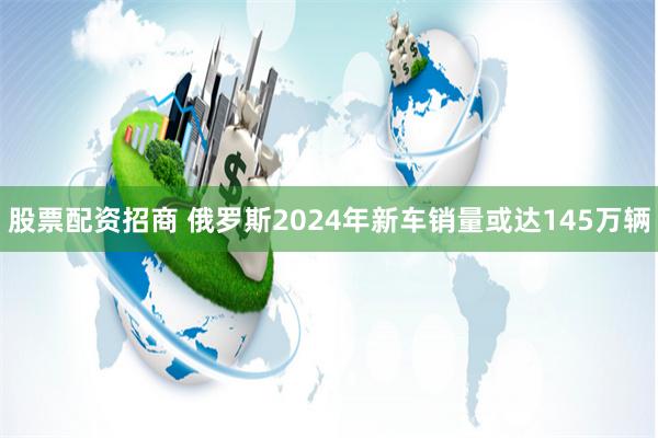 股票配资招商 俄罗斯2024年新车销量或达145万辆