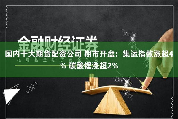 国内十大期货配资公司 期市开盘：集运指数涨超4% 碳酸锂涨超2%