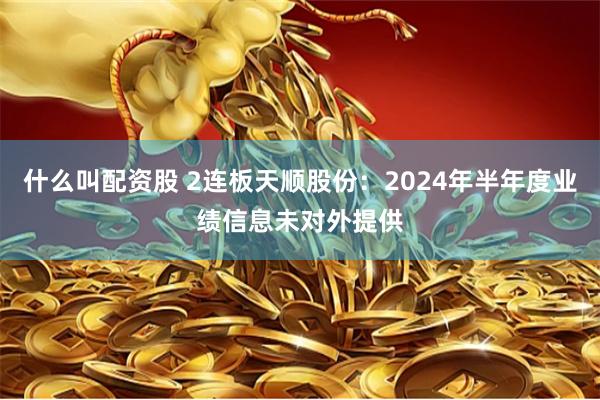 什么叫配资股 2连板天顺股份：2024年半年度业绩信息未对外提供