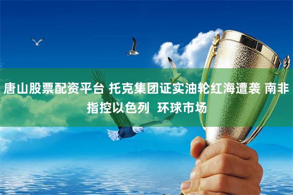 唐山股票配资平台 托克集团证实油轮红海遭袭 南非指控以色列  环球市场