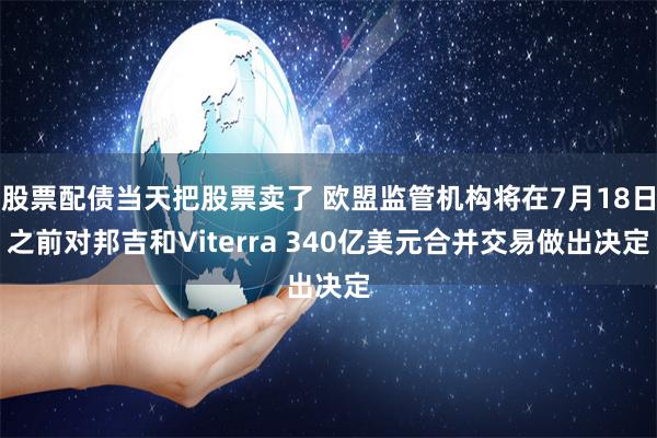 股票配债当天把股票卖了 欧盟监管机构将在7月18日之前对邦吉和Viterra 340亿美元合并交易做出决定