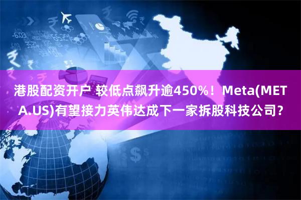 港股配资开户 较低点飙升逾450%！Meta(META.US)有望接力英伟达成下一家拆股科技公司？