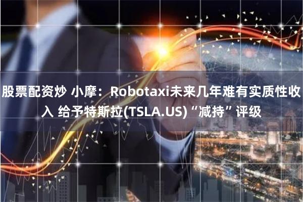 股票配资炒 小摩：Robotaxi未来几年难有实质性收入 给予特斯拉(TSLA.US)“减持”评级