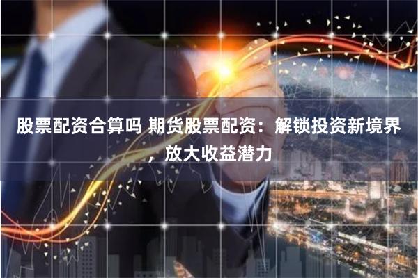 股票配资合算吗 期货股票配资：解锁投资新境界，放大收益潜力