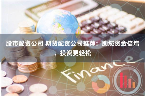 股市配资公司 期货配资公司推荐：助您资金倍增，投资更轻松