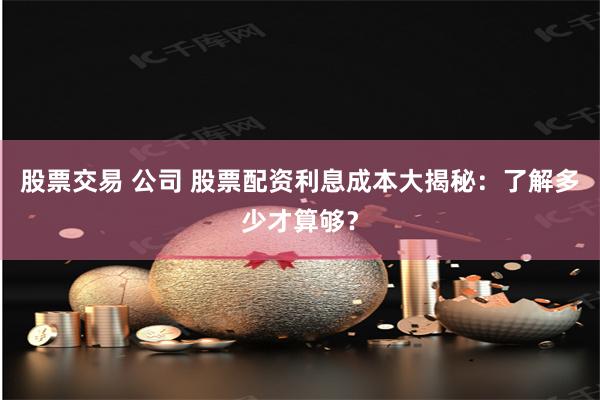 股票交易 公司 股票配资利息成本大揭秘：了解多少才算够？